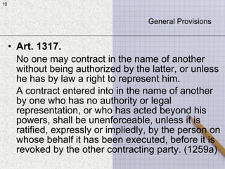 10
• Art. 1317.
No one may contract in the name of another
without being authorized by the latter, or unless
he has by law a right to represent him.
A contract entered into in the name of another
by one who has no authority or legal
representation, or who has acted beyond his
powers, shall be unenforceable, unless it is
ratified, expressly or impliedly, by the person on
whose behalf it has been executed, before it is
revoked by the other contracting party. (1259a)
10
General Provisions
 