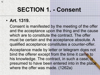 12
• Art. 1319.
Consent is manifested by the meeting of the offer
and the acceptance upon the thing and the cause
which are to constitute the contract. The offer
must be certain and the acceptance absolute. A
qualified acceptance constitutes a counter-offer.
Acceptance made by letter or telegram does not
bind the offerer except from the time it came to
his knowledge. The contract, in such a case, is
presumed to have been entered into in the place
where the offer was made. (1262a)
SECTION 1. - Consent
12
 