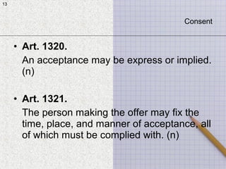 13
• Art. 1320.
An acceptance may be express or implied.
(n)
• Art. 1321.
The person making the offer may fix the
time, place, and manner of acceptance, all
of which must be complied with. (n)
13
Consent
 