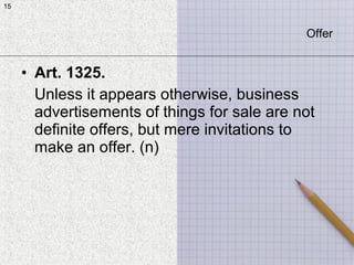 15
• Art. 1325.
Unless it appears otherwise, business
advertisements of things for sale are not
definite offers, but mere invitations to
make an offer. (n)
15
Offer
 