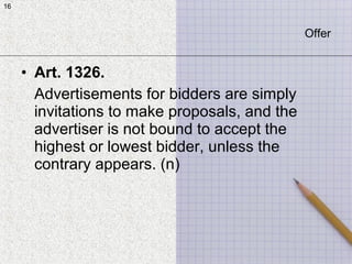 16
• Art. 1326.
Advertisements for bidders are simply
invitations to make proposals, and the
advertiser is not bound to accept the
highest or lowest bidder, unless the
contrary appears. (n)
16
Offer
 