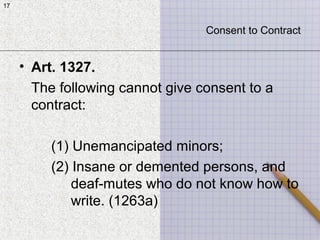 17
• Art. 1327.
The following cannot give consent to a
contract:
(1) Unemancipated minors;
(2) Insane or demented persons, and
deaf-mutes who do not know how to
write. (1263a)
17
Consent to Contract
 