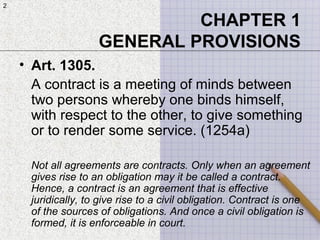 2
CHAPTER 1
GENERAL PROVISIONS
• Art. 1305.
A contract is a meeting of minds between
two persons whereby one binds himself,
with respect to the other, to give something
or to render some service. (1254a)
Not all agreements are contracts. Only when an agreement
gives rise to an obligation may it be called a contract.
Hence, a contract is an agreement that is effective
juridically, to give rise to a civil obligation. Contract is one
of the sources of obligations. And once a civil obligation is
formed, it is enforceable in court.
2
 