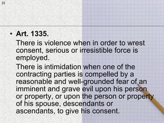 22
• Art. 1335.
There is violence when in order to wrest
consent, serious or irresistible force is
employed.
There is intimidation when one of the
contracting parties is compelled by a
reasonable and well-grounded fear of an
imminent and grave evil upon his person
or property, or upon the person or property
of his spouse, descendants or
ascendants, to give his consent.
22
 