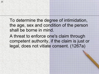 23
To determine the degree of intimidation,
the age, sex and condition of the person
shall be borne in mind.
A threat to enforce one's claim through
competent authority, if the claim is just or
legal, does not vitiate consent. (1267a)
23
 