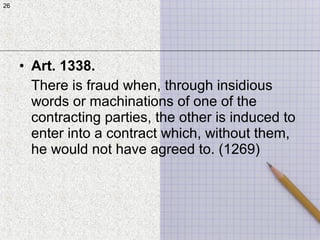 26
• Art. 1338.
There is fraud when, through insidious
words or machinations of one of the
contracting parties, the other is induced to
enter into a contract which, without them,
he would not have agreed to. (1269)
26
 