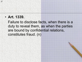 27
• Art. 1339.
Failure to disclose facts, when there is a
duty to reveal them, as when the parties
are bound by confidential relations,
constitutes fraud. (n)
27
 