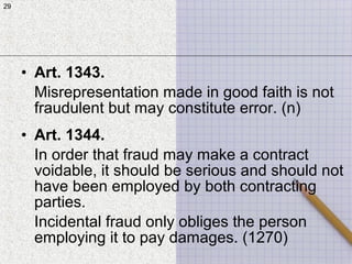 29
• Art. 1343.
Misrepresentation made in good faith is not
fraudulent but may constitute error. (n)
• Art. 1344.
In order that fraud may make a contract
voidable, it should be serious and should not
have been employed by both contracting
parties.
Incidental fraud only obliges the person
employing it to pay damages. (1270)
29
 