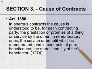32
• Art. 1350.
In onerous contracts the cause is
understood to be, for each contracting
party, the prestation or promise of a thing
or service by the other; in remuneratory
ones, the service or benefit which is
remunerated; and in contracts of pure
beneficence, the mere liberality of the
benefactor. (1274)
SECTION 3. - Cause of Contracts
32
 