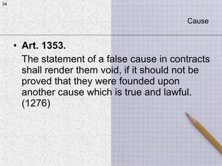 34
• Art. 1353.
The statement of a false cause in contracts
shall render them void, if it should not be
proved that they were founded upon
another cause which is true and lawful.
(1276)
34
Cause
 