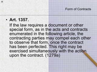 36
• Art. 1357.
If the law requires a document or other
special form, as in the acts and contracts
enumerated in the following article, the
contracting parties may compel each other
to observe that form, once the contract
has been perfected. This right may be
exercised simultaneously with the action
upon the contract. (1279a)
36
Form of Contracts
 
