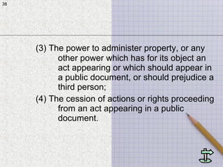 38
(3) The power to administer property, or any
other power which has for its object an
act appearing or which should appear in
a public document, or should prejudice a
third person;
(4) The cession of actions or rights proceeding
from an act appearing in a public
document.
38
 