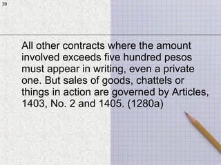 39
All other contracts where the amount
involved exceeds five hundred pesos
must appear in writing, even a private
one. But sales of goods, chattels or
things in action are governed by Articles,
1403, No. 2 and 1405. (1280a)
39
 
