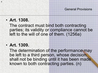 4
• Art. 1308.
The contract must bind both contracting
parties; its validity or compliance cannot be
left to the will of one of them. (1256a)
• Art. 1309.
The determination of the performance may
be left to a third person, whose decision
shall not be binding until it has been made
known to both contracting parties. (n)
4
General Provisions
 