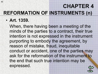 40
• Art. 1359.
When, there having been a meeting of the
minds of the parties to a contract, their true
intention is not expressed in the instrument
purporting to embody the agreement, by
reason of mistake, fraud, inequitable
conduct or accident, one of the parties may
ask for the reformation of the instrument to
the end that such true intention may be
expressed.
CHAPTER 4
REFORMATION OF INSTRUMENTS (n)
40
 