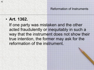 42
• Art. 1362.
If one party was mistaken and the other
acted fraudulently or inequitably in such a
way that the instrument does not show their
true intention, the former may ask for the
reformation of the instrument.
42
Reformation of Instruments
 