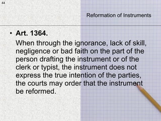 44
• Art. 1364.
When through the ignorance, lack of skill,
negligence or bad faith on the part of the
person drafting the instrument or of the
clerk or typist, the instrument does not
express the true intention of the parties,
the courts may order that the instrument
be reformed.
44
Reformation of Instruments
 