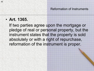 45
• Art. 1365.
If two parties agree upon the mortgage or
pledge of real or personal property, but the
instrument states that the property is sold
absolutely or with a right of repurchase,
reformation of the instrument is proper.
45
Reformation of Instruments
 