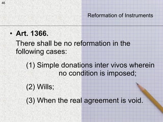 46
• Art. 1366.
There shall be no reformation in the
following cases:
(1) Simple donations inter vivos wherein
no condition is imposed;
(2) Wills;
(3) When the real agreement is void.
46
Reformation of Instruments
 