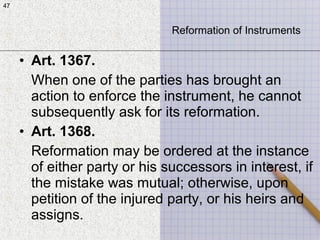 47
• Art. 1367.
When one of the parties has brought an
action to enforce the instrument, he cannot
subsequently ask for its reformation.
• Art. 1368.
Reformation may be ordered at the instance
of either party or his successors in interest, if
the mistake was mutual; otherwise, upon
petition of the injured party, or his heirs and
assigns.
47
Reformation of Instruments
 