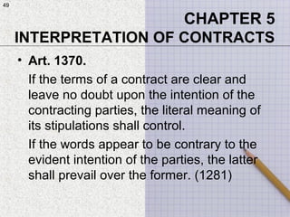 49
• Art. 1370.
If the terms of a contract are clear and
leave no doubt upon the intention of the
contracting parties, the literal meaning of
its stipulations shall control.
If the words appear to be contrary to the
evident intention of the parties, the latter
shall prevail over the former. (1281)
CHAPTER 5
INTERPRETATION OF CONTRACTS
49
 