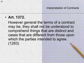50
• Art. 1372.
However general the terms of a contract
may be, they shall not be understood to
comprehend things that are distinct and
cases that are different from those upon
which the parties intended to agree.
(1283)
50
Interpretation of Contracts
 