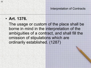 53
• Art. 1376.
The usage or custom of the place shall be
borne in mind in the interpretation of the
ambiguities of a contract, and shall fill the
omission of stipulations which are
ordinarily established. (1287)
53
Interpretation of Contracts
 