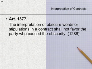 54
• Art. 1377.
The interpretation of obscure words or
stipulations in a contract shall not favor the
party who caused the obscurity. (1288)
54
Interpretation of Contracts
 