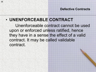 58
• UNENFORCEABLE CONTRACT
Unenforceable contract cannot be used
upon or enforced unless ratified, hence
they have in a sense the effect of a valid
contract. It may be called validable
contract.
58
Defective Contracts
 