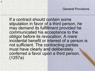 6
If a contract should contain some
stipulation in favor of a third person, he
may demand its fulfillment provided he
communicated his acceptance to the
obligor before its revocation. A mere
incidental benefit or interest of a person is
not sufficient. The contracting parties
must have clearly and deliberately
conferred a favor upon a third person.
(1257a)
6
General Provisions
 