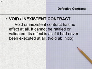 60
• VOID / INEXISTENT CONTRACT
Void or inexistent contract has no
effect at all. It cannot be ratified or
validated. Its effect is as if it had never
been executed at all. (void ab initio)
60
Defective Contracts
 