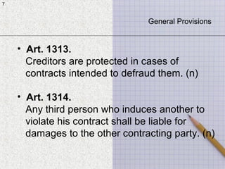 7
7
General Provisions
• Art. 1313.
Creditors are protected in cases of
contracts intended to defraud them. (n)
• Art. 1314.
Any third person who induces another to
violate his contract shall be liable for
damages to the other contracting party. (n)
 