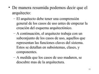 De manera resumida podemos decir que el arquitecto: El arquitecto debe tener una comprensión general de los casos de uso antes de empezar la creación del esquema arquitectónico. A continuación, el arquitecto trabaja con un subconjunto de los casos de uso, aquellos que representan las funciones claves del sistema. Estos se detallan en subsistemas, clases, y componentes. A medida que los casos de uso maduren, se descubre mas de la arquitectura.  