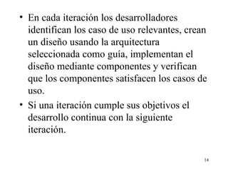 En cada iteración los desarrolladores identifican los caso de uso relevantes, crean un diseño usando la arquitectura seleccionada como guía, implementan el diseño mediante componentes y verifican que los componentes satisfacen los casos de uso. Si una iteración cumple sus objetivos el desarrollo continua con la siguiente iteración. 