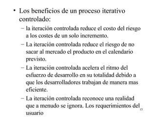 Los beneficios de un proceso iterativo controlado: la iteración controlada reduce el costo del riesgo a los costes de un solo incremento. La iteración controlada reduce el riesgo de no sacar al mercado el producto en el calendario previsto.  La iteración controlada acelera el ritmo del esfuerzo de desarrollo en su totalidad debido a que los desarrolladores trabajan de manera mas eficiente. La iteración controlada reconoce una realidad que a menudo se ignora. Los requerimientos del usuario 