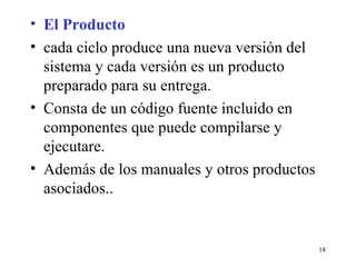 El Producto cada ciclo produce una nueva versión del sistema y cada versión es un producto preparado para su entrega. Consta de un código fuente incluido en componentes que puede compilarse y ejecutare. Además de los manuales y otros productos asociados.. 