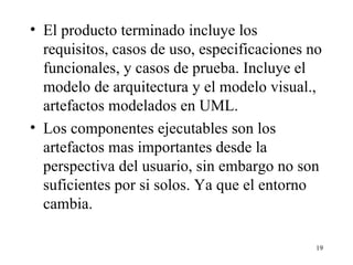 El producto terminado incluye los requisitos, casos de uso, especificaciones no funcionales, y casos de prueba. Incluye el modelo de arquitectura y el modelo visual., artefactos modelados en UML. Los componentes ejecutables son los artefactos mas importantes desde la perspectiva del usuario, sin embargo no son suficientes por si solos. Ya que el entorno cambia. 