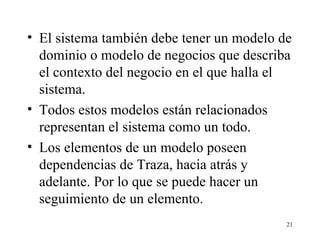 El sistema también debe tener un modelo de dominio o modelo de negocios que describa el contexto del negocio en el que halla el sistema. Todos estos modelos están relacionados representan el sistema como un todo. Los elementos de un modelo poseen dependencias de Traza, hacia atrás y adelante. Por lo que se puede hacer un seguimiento de un elemento. 
