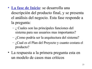 La fase de Inicio : se desarrolla una descripción del producto final, y se presenta el análisis del negocio. Esta fase responde a la pregunta: ¿ Cuales son las principales funciones del sistema para sus usuarios mas importantes? ¿Como podría ser la arquitectura del sistema? ¿Cual es el Plan del Proyecto y cuanto costara el producto? La respuesta a la primera pregunta esta en un modelo de casos mas críticos  
