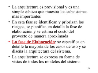 La arquitectura es provisional y es una simple esbozo que muestra los subsistemas mas importantes  En esta fase se identifican y priorizan los riesgos, se planifica en detalle la fase de elaboración y se estima el costo del proyecto de manera aproximada La fase de Elaboración : se especifica en detalle la mayoría de los casos de uso y se diseña la arquitectura del sistema. La arquitectura se expresa en forma de vistas de todos los modelos del sistema 