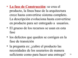 La fase de Construcción : se crea el producto, la línea base de la arquitectura crece hasta convertirse sistema completo. La descripción evoluciona hasta convertirse en producto para ser entregado a  usuarios. El grueso de los recursos se usan en esta fase  los defectos que queden se corrigen en la fase de transición  la pregunta es: ¿cubre el producto las necesidades de los usurarios de manera suficiente como para hacer una entrega? 