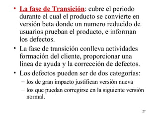 La fase de Transición : cubre el periodo durante el cual el producto se convierte en versión beta donde un numero reducido de usuarios prueban el producto, e informan los defectos. La fase de transición conlleva actividades  formación del cliente, proporcionar una línea de ayuda y la corrección de defectos. Los defectos pueden ser de dos categorías: los de gran impacto justifican versión nueva los que puedan corregirse en la siguiente versión normal. 