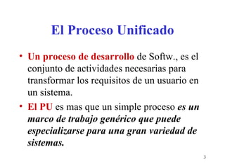 El Proceso Unificado Un proceso de desarrollo  de Softw., es el conjunto de actividades necesarias para transformar los requisitos de un usuario en un sistema. El PU  es mas que un simple proceso  es un marco de trabajo genérico que puede especializarse para una gran variedad de sistemas. 