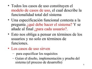 Todos los casos de uso constituyen el  modelo de casos de uso , el cual describe la funcionalidad total del sistema Una especificación funcional contesta a la pregunta  ¿qué debe hacer el sistema?  Y se añade al final  ¿para cada usuario?. Esto nos obliga a pensar en términos de los usuarios y no solo en términos de funciones. Los casos de uso sirven para especificar los requisitos  Guían el diseño, implementación y prueba del sistema (el proceso de desarrollo) 