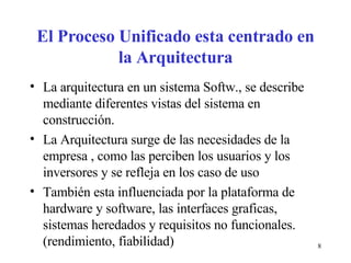 El Proceso Unificado esta centrado en la Arquitectura La arquitectura en un sistema Softw., se describe mediante diferentes vistas del sistema en construcción. La Arquitectura surge de las necesidades de la empresa , como las perciben los usuarios y los inversores y se refleja en los caso de uso También esta influenciada por la plataforma de hardware y software, las interfaces graficas, sistemas heredados y requisitos no funcionales. (rendimiento, fiabilidad) 