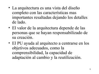 La arquitectura es una vista del diseño completo con las características mas importantes resaltadas dejando los detalles de lado. El valor de la arquitectura depende de las personas que se hayan responsabilizado de su creación. El PU ayuda al arquitecto a centrarse en los objetivos adecuados, como la comprensibilidad, la capacidad de adaptación al cambio y la reutilización. 