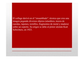 El collage derivó en el “ensamblado”, técnica que crea una
imagen pegando diversos objetos (alambres, trozos de
cuerdas, tapones, tornillos, fragmentos de metal y madera)
sobre un soporte. Su origen se debe al pintor alemán Kurt
Schwitters, en 1923.
 