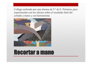 Collage realizado por una alumna de 5.º de E. Primaria, para
experimentar con los efectos sobre el resultado final del
cortado a mano y con herramienta




Recortar a mano
 