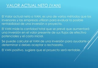 VALOR ACTUAL NETO (VAN)
El Valor actual neto o VAN, es uno de varios métodos que los
inversores y las empresas utilizan para evaluar la posible
rentabilidad de una inversión o proyecto.
El VAN mide la cantidad total que se prevé que aumentará
una inversión en el valor presente de sus flujos de efectivo
potenciales y el costo inicial.
Se puede calcular el VAN de una inversión para ayudarte a
determinar si debes aceptar o rechazarla.
El VAN positivo, sugiere que el proyecto será rentable.
 