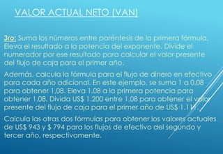 VALOR ACTUAL NETO (VAN)
3ro: Suma los números entre paréntesis de la primera fórmula.
Eleva el resultado a la potencia del exponente. Divide el
numerador por ese resultado para calcular el valor presente
del flujo de caja para el primer año.
Además, calcula la fórmula para el flujo de dinero en efectivo
para cada año adicional. En este ejemplo, se suma 1 a 0,08
para obtener 1,08. Eleva 1,08 a la primera potencia para
obtener 1,08. Divida US$ 1.200 entre 1,08 para obtener el valor
presente del flujo de caja para el primer año de US$ 1.111.
Calcula las otras dos fórmulas para obtener los valores actuales
de US$ 943 y $ 794 para los flujos de efectivo del segundo y
tercer año, respectivamente.
 